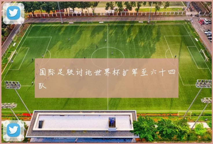 国际足联讨论世界杯扩军至六十四队